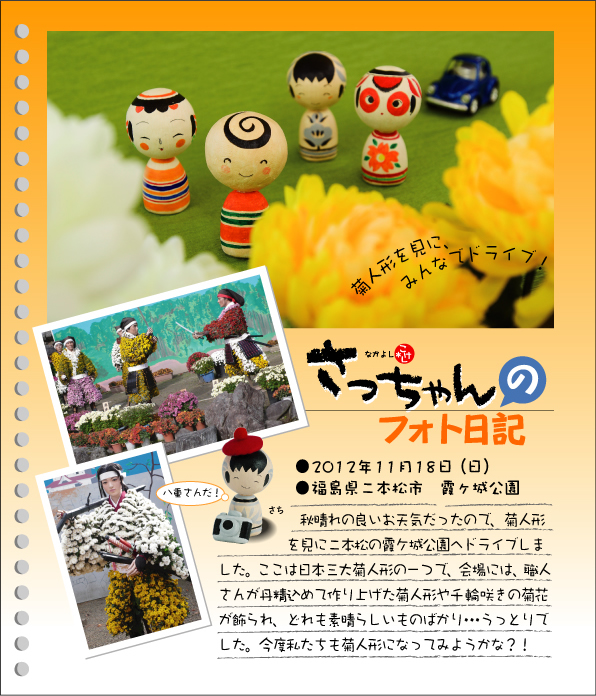 さっちゃんのフォト日記　菊人形を見に、みんなでドライブ！●2012年11月18日（日）●福島県二本松市　霞ケ城公園　秋晴れの良いお天気だったので、菊人形を見に二本松の霞ケ城公園へドライブしました。ここは日本三大菊人形の一つで、会場には、職人さんが丹精込めて作り上げた菊人形や千輪咲きの菊花が飾られ、どれも素晴らしいものばかり･･･うっとりでした。今度私たちも菊人形になってみようかな？！