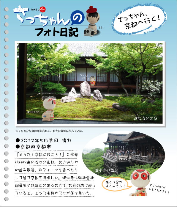 さっちゃんのフォト日記　さっちゃん、京都へ行く！●2012年５月某日　晴れ●京都府京都市 「そうだ！京都に行こう！」と修学旅行以来の久々の京都、お寺巡りや町並み散策、和スィーツを食べたりして皆で京都を満喫した。建仁寺は風神雷神図屏風や双龍図のあるお寺で、お庭の前に座っていると、とっても静かで心が落ち着いた。　さくらとひなは時間を忘れて、お寺の縁側に佇んでいた。建仁寺のお庭・清水寺の舞台