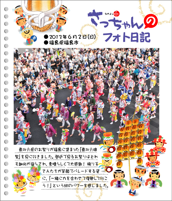 さっちゃんのフォト日記　東北六魂祭本番●2013年６月２日（日）●福島県福島市 東北六県のお祭りが福島に集まった「東北六魂祭」を見に行きました。間近で見るお祭りはどれも趣向が凝らされ、素晴らしくて大感激！　踊り手さんたちが笑顔でパレードする姿に、「一緒に力を合わせて復興していこう！」という絆のパワーを感じました。