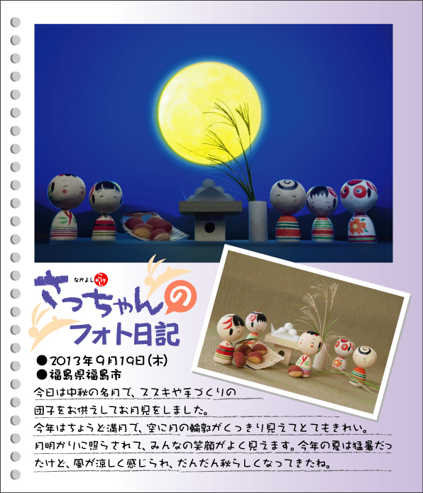 さっちゃんのフォト日記　お月見　●2013年９月19日（木）●福島県福島市　今日は中秋の名月で、ススキや手づくりの団子をお供えしてお月見をしました。今年はちょうど満月で、空に月の輪郭がくっきり見えてとてもきれい。月明かりに照らされて、みんなの笑顔がよく見えます。今年の夏は猛暑だったけど、風が涼しく感じられ、だんだん秋らしくなってきたね。